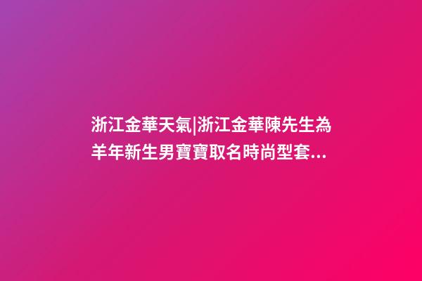 浙江金華天氣|浙江金華陳先生為羊年新生男寶寶取名時尚型套餐-第1張-公司起名-玄機派